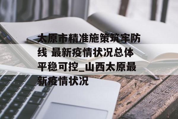 太原市精准施策筑牢防线 最新疫情状况总体平稳可控_山西太原最新疫情状况