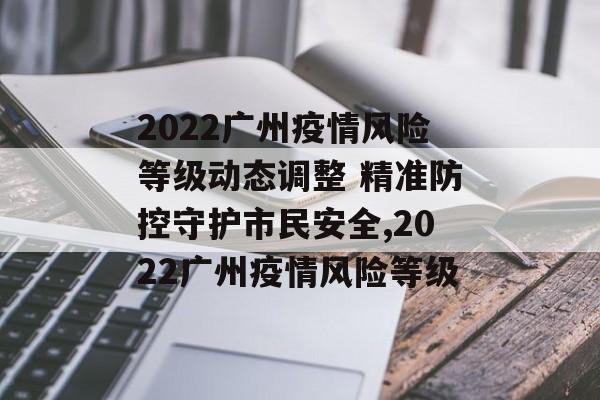 2022广州疫情风险等级动态调整 精准防控守护市民安全,2022广州疫情风险等级