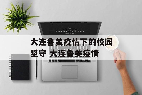 大连鲁美疫情下的校园坚守 大连鲁美疫情