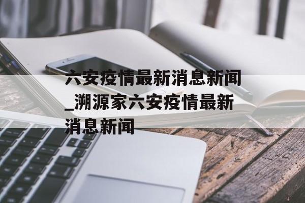 六安疫情最新消息新闻_溯源家六安疫情最新消息新闻