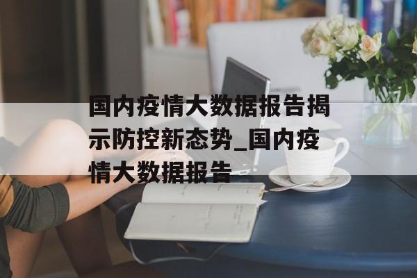 国内疫情大数据报告揭示防控新态势_国内疫情大数据报告