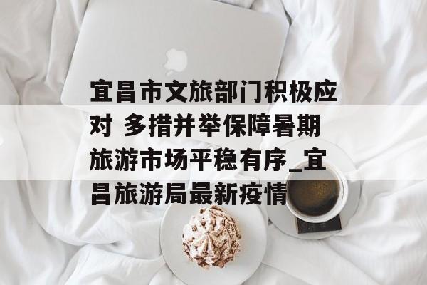 宜昌市文旅部门积极应对 多措并举保障暑期旅游市场平稳有序_宜昌旅游局最新疫情