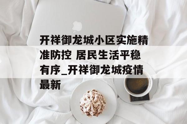 开祥御龙城小区实施精准防控 居民生活平稳有序_开祥御龙城疫情最新