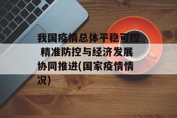 我国疫情总体平稳可控 精准防控与经济发展协同推进(国家疫情情况)