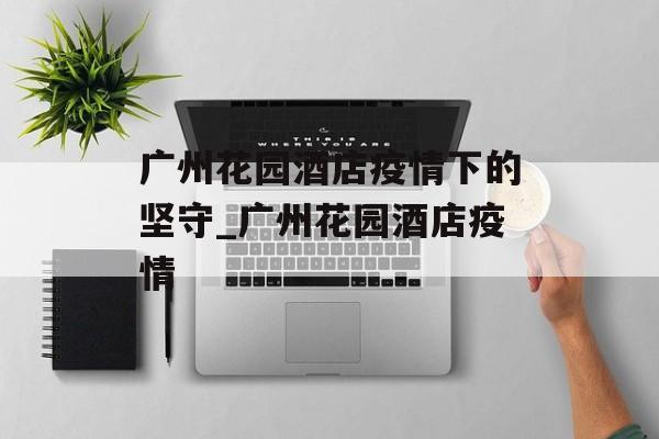 广州花园酒店疫情下的坚守_广州花园酒店疫情