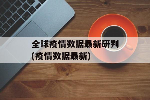 全球疫情数据最新研判(疫情数据最新)