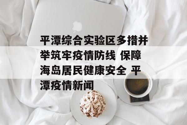 平潭综合实验区多措并举筑牢疫情防线 保障海岛居民健康安全 平潭疫情新闻