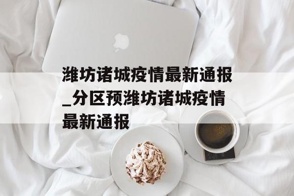 潍坊诸城疫情最新通报_分区预潍坊诸城疫情最新通报