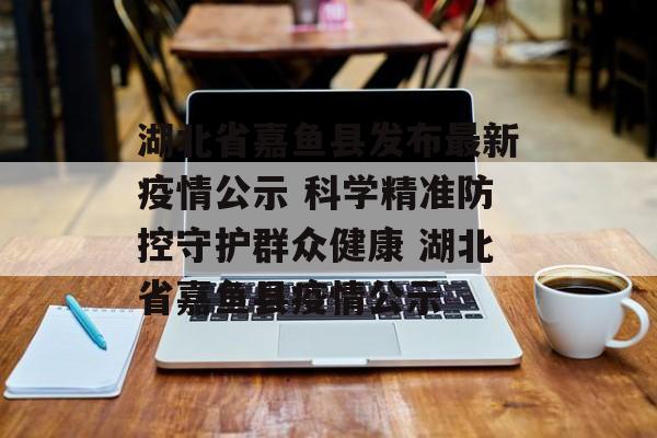 湖北省嘉鱼县发布最新疫情公示 科学精准防控守护群众健康 湖北省嘉鱼县疫情公示