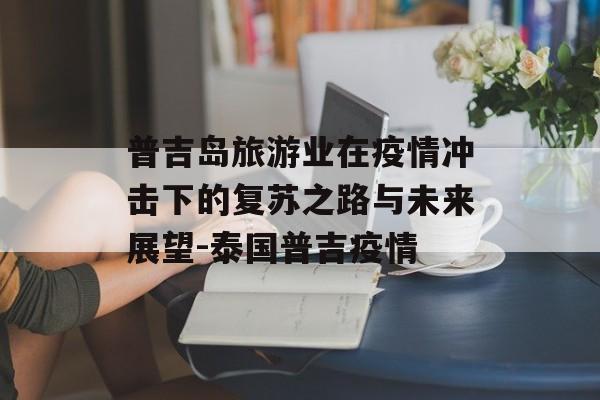 普吉岛旅游业在疫情冲击下的复苏之路与未来展望-泰国普吉疫情