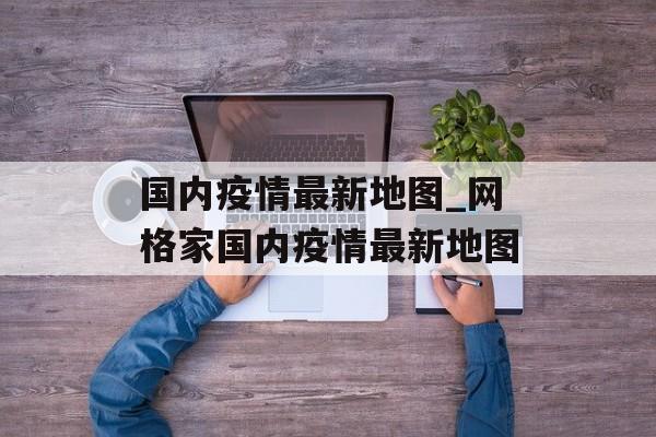 国内疫情最新地图_网格家国内疫情最新地图