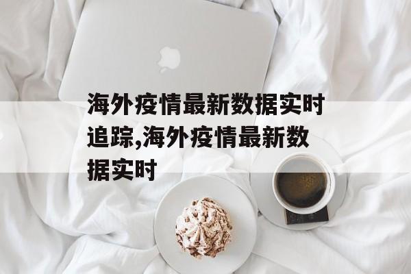 海外疫情最新数据实时追踪,海外疫情最新数据实时