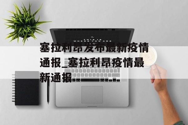 塞拉利昂发布最新疫情通报_塞拉利昂疫情最新通报