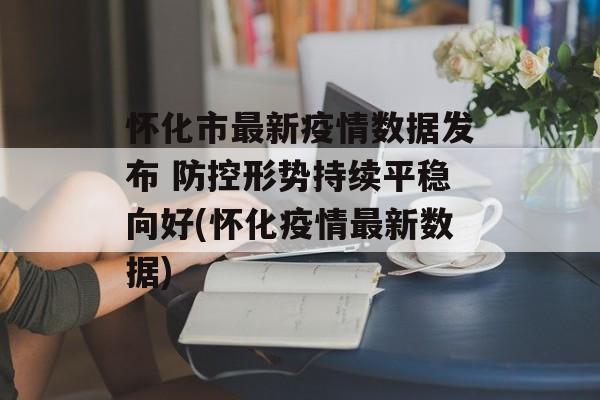怀化市最新疫情数据发布 防控形势持续平稳向好(怀化疫情最新数据)